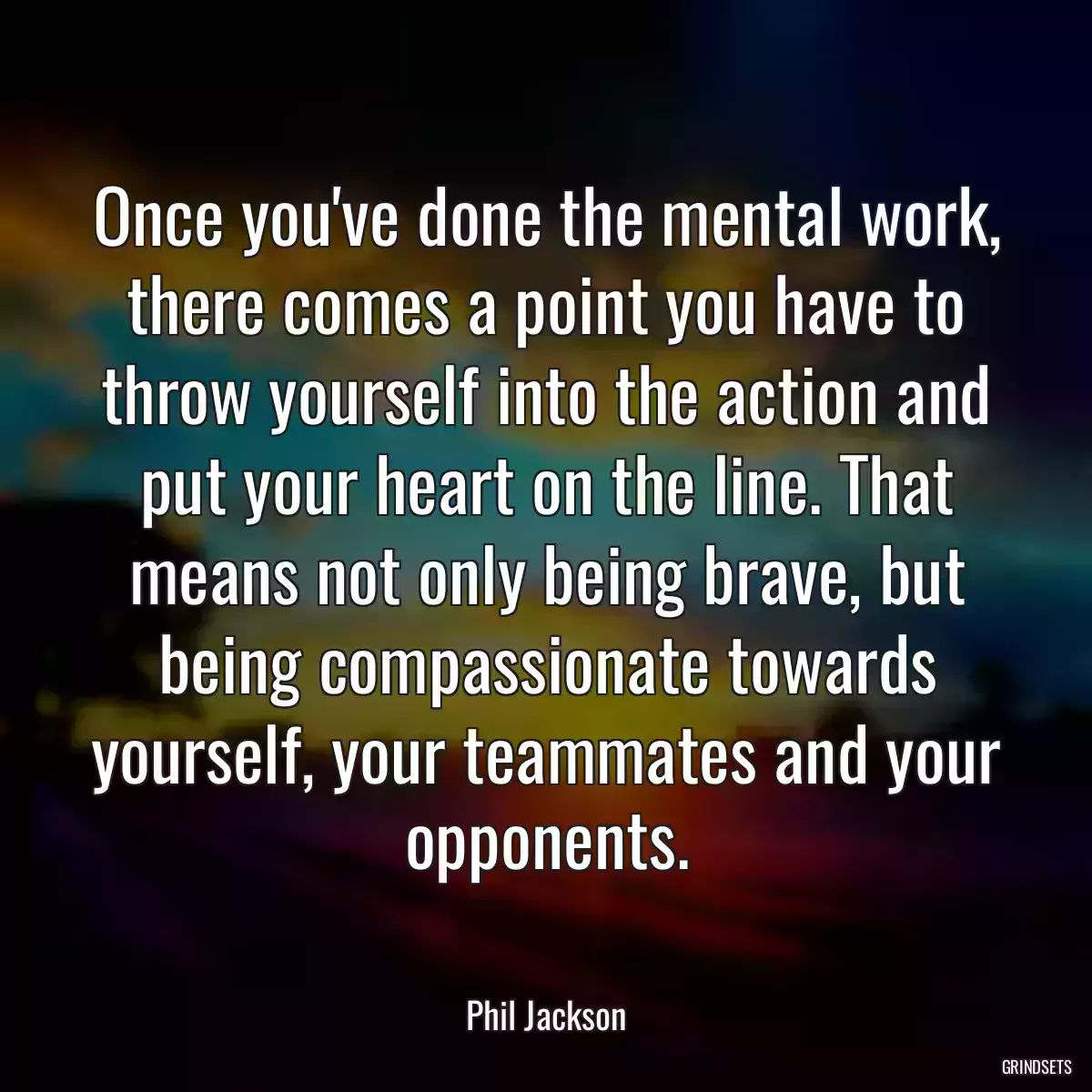 Once you\'ve done the mental work, there comes a point you have to throw yourself into the action and put your heart on the line. That means not only being brave, but being compassionate towards yourself, your teammates and your opponents.