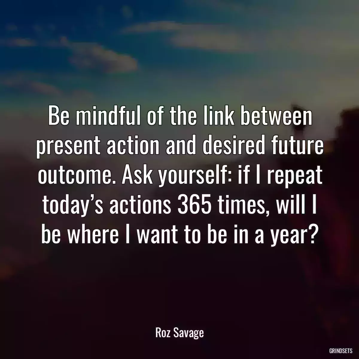 Be mindful of the link between present action and desired future outcome. Ask yourself: if I repeat today’s actions 365 times, will I be where I want to be in a year?