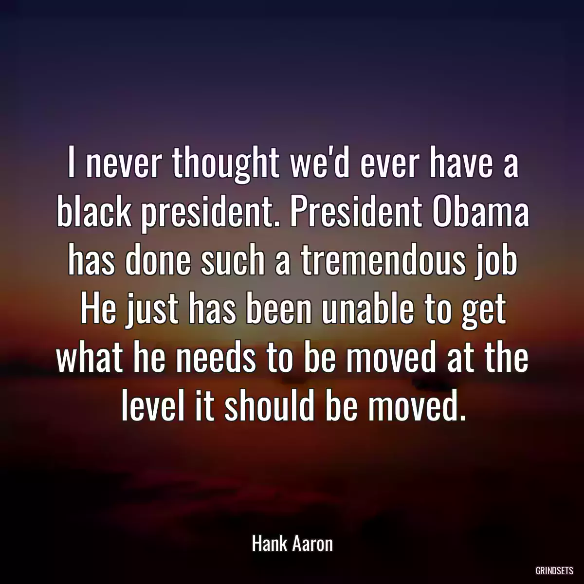 I never thought we\'d ever have a black president. President Obama has done such a tremendous job He just has been unable to get what he needs to be moved at the level it should be moved.