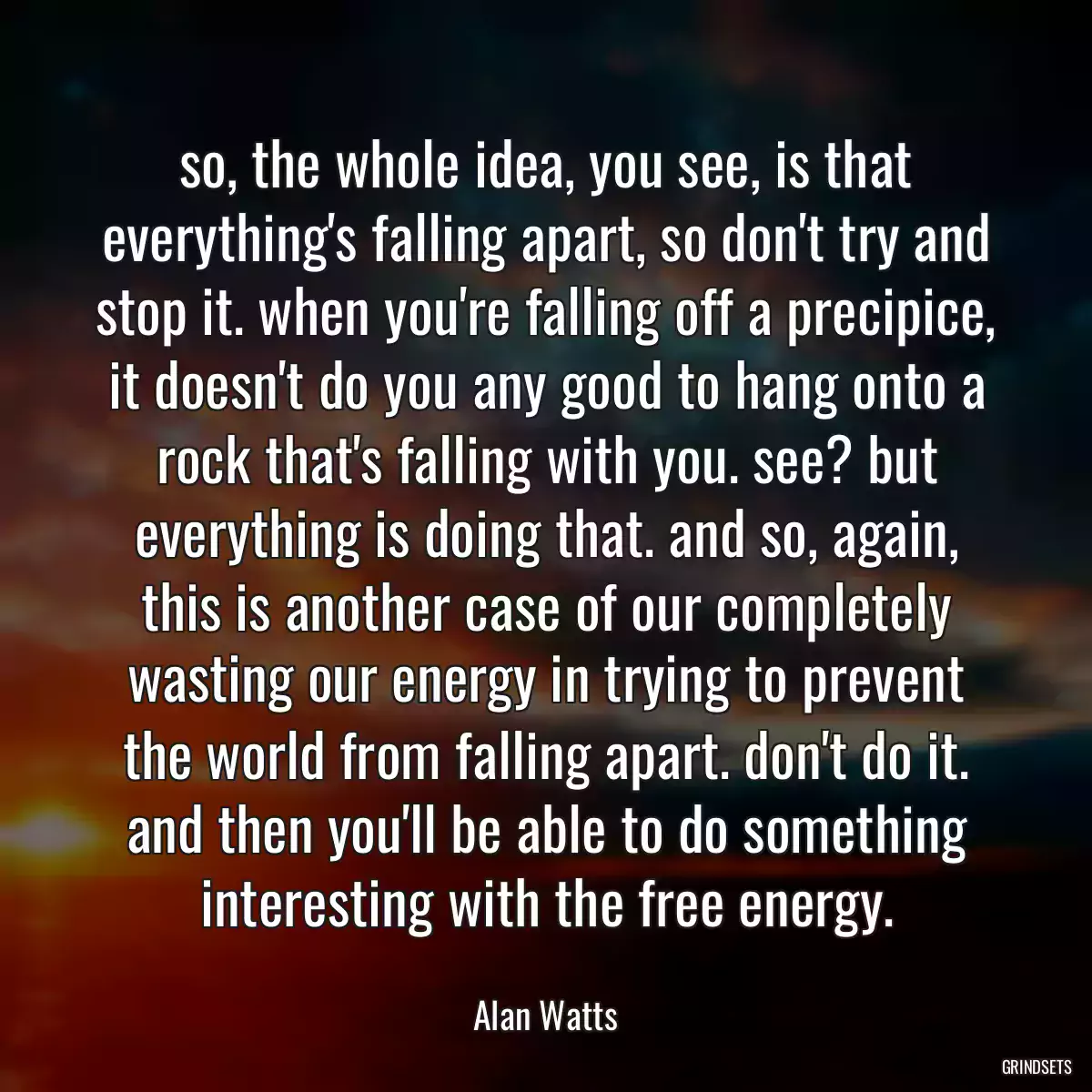 so, the whole idea, you see, is that everything\'s falling apart, so don\'t try and stop it. when you\'re falling off a precipice, it doesn\'t do you any good to hang onto a rock that\'s falling with you. see? but everything is doing that. and so, again, this is another case of our completely wasting our energy in trying to prevent the world from falling apart. don\'t do it. and then you\'ll be able to do something interesting with the free energy.