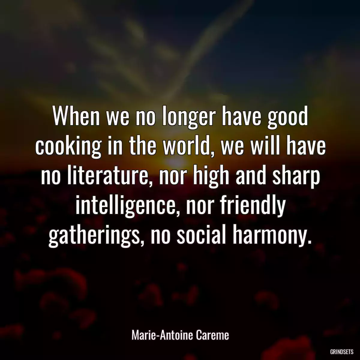 When we no longer have good cooking in the world, we will have no literature, nor high and sharp intelligence, nor friendly gatherings, no social harmony.