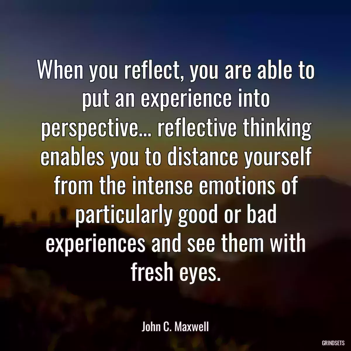 When you reflect, you are able to put an experience into perspective... reflective thinking enables you to distance yourself from the intense emotions of particularly good or bad experiences and see them with fresh eyes.