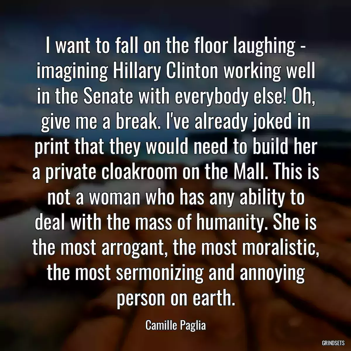 I want to fall on the floor laughing - imagining Hillary Clinton working well in the Senate with everybody else! Oh, give me a break. I\'ve already joked in print that they would need to build her a private cloakroom on the Mall. This is not a woman who has any ability to deal with the mass of humanity. She is the most arrogant, the most moralistic, the most sermonizing and annoying person on earth.