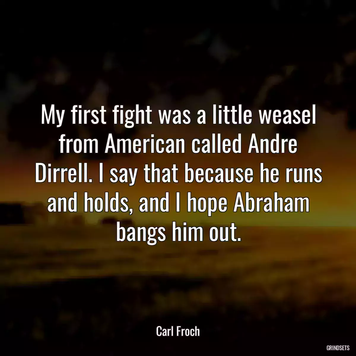 My first fight was a little weasel from American called Andre Dirrell. I say that because he runs and holds, and I hope Abraham bangs him out.