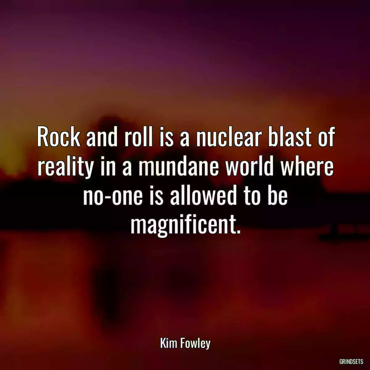 Rock and roll is a nuclear blast of reality in a mundane world where no-one is allowed to be magnificent.