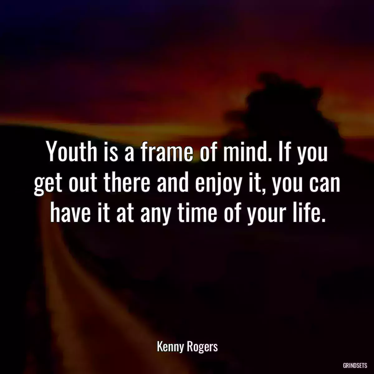 Youth is a frame of mind. If you get out there and enjoy it, you can have it at any time of your life.