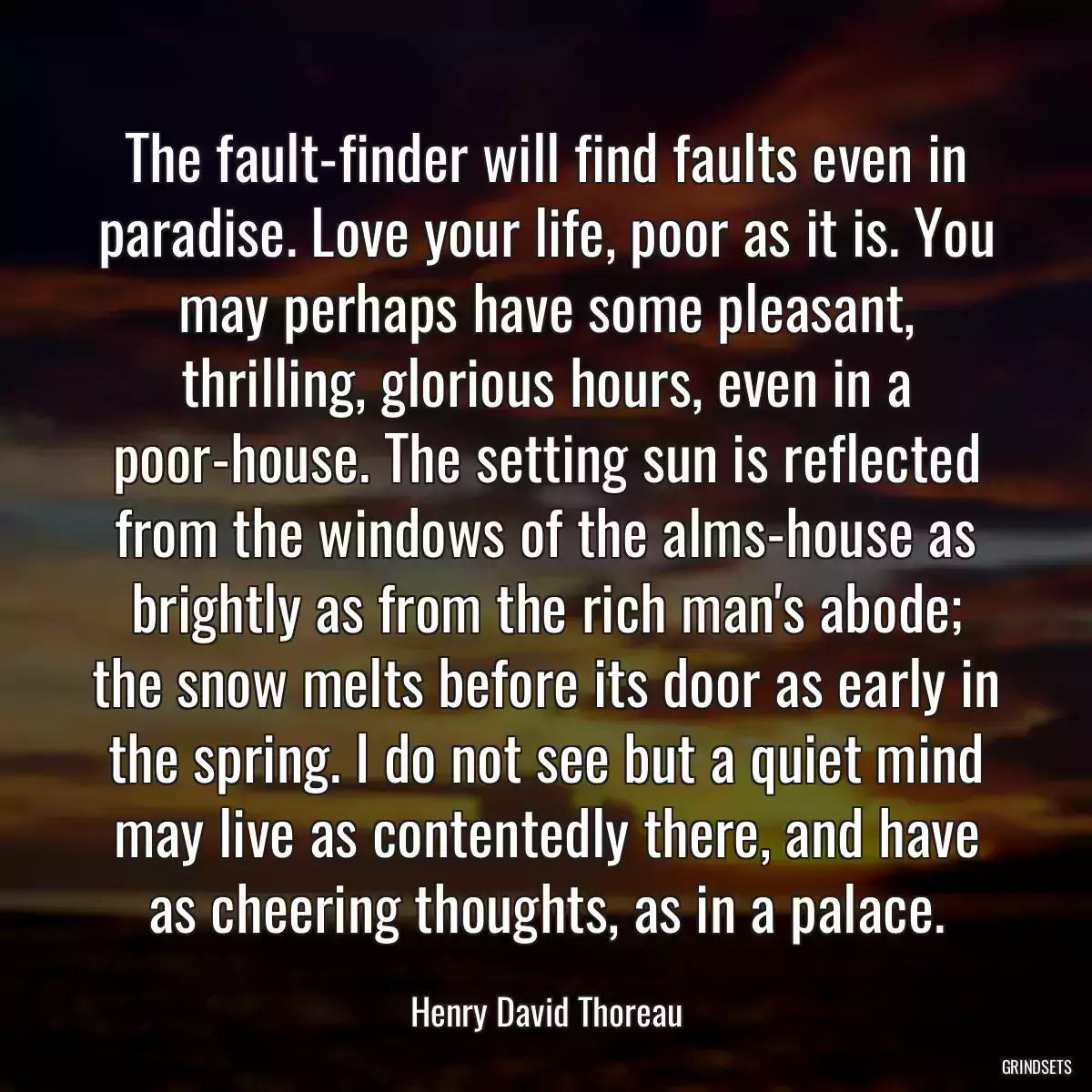 The fault-finder will find faults even in paradise. Love your life, poor as it is. You may perhaps have some pleasant, thrilling, glorious hours, even in a poor-house. The setting sun is reflected from the windows of the alms-house as brightly as from the rich man\'s abode; the snow melts before its door as early in the spring. I do not see but a quiet mind may live as contentedly there, and have as cheering thoughts, as in a palace.