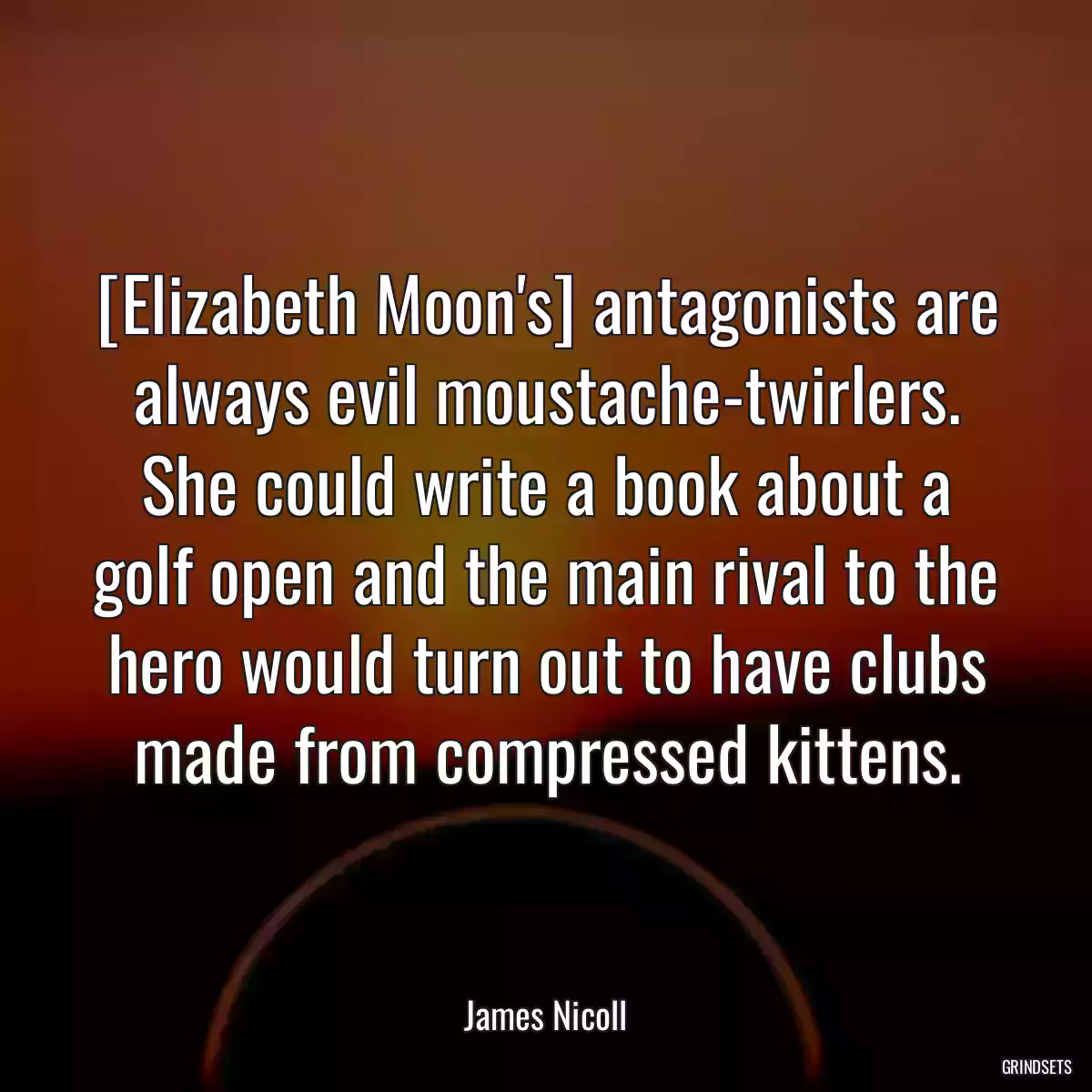 [Elizabeth Moon\'s] antagonists are always evil moustache-twirlers. She could write a book about a golf open and the main rival to the hero would turn out to have clubs made from compressed kittens.