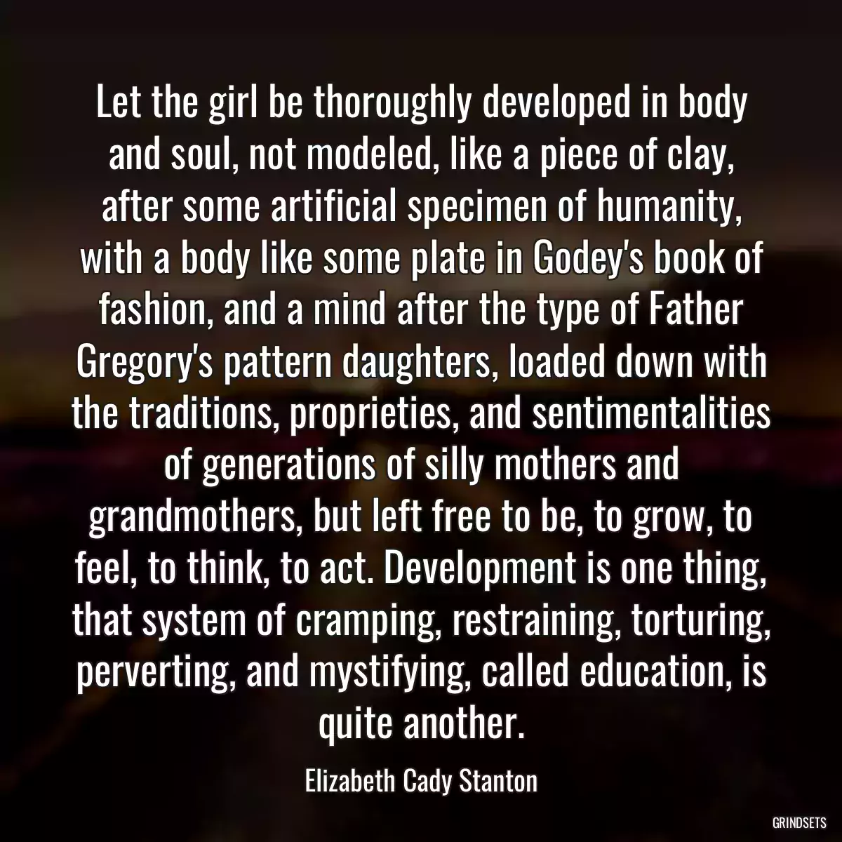 Let the girl be thoroughly developed in body and soul, not modeled, like a piece of clay, after some artificial specimen of humanity, with a body like some plate in Godey\'s book of fashion, and a mind after the type of Father Gregory\'s pattern daughters, loaded down with the traditions, proprieties, and sentimentalities of generations of silly mothers and grandmothers, but left free to be, to grow, to feel, to think, to act. Development is one thing, that system of cramping, restraining, torturing, perverting, and mystifying, called education, is quite another.