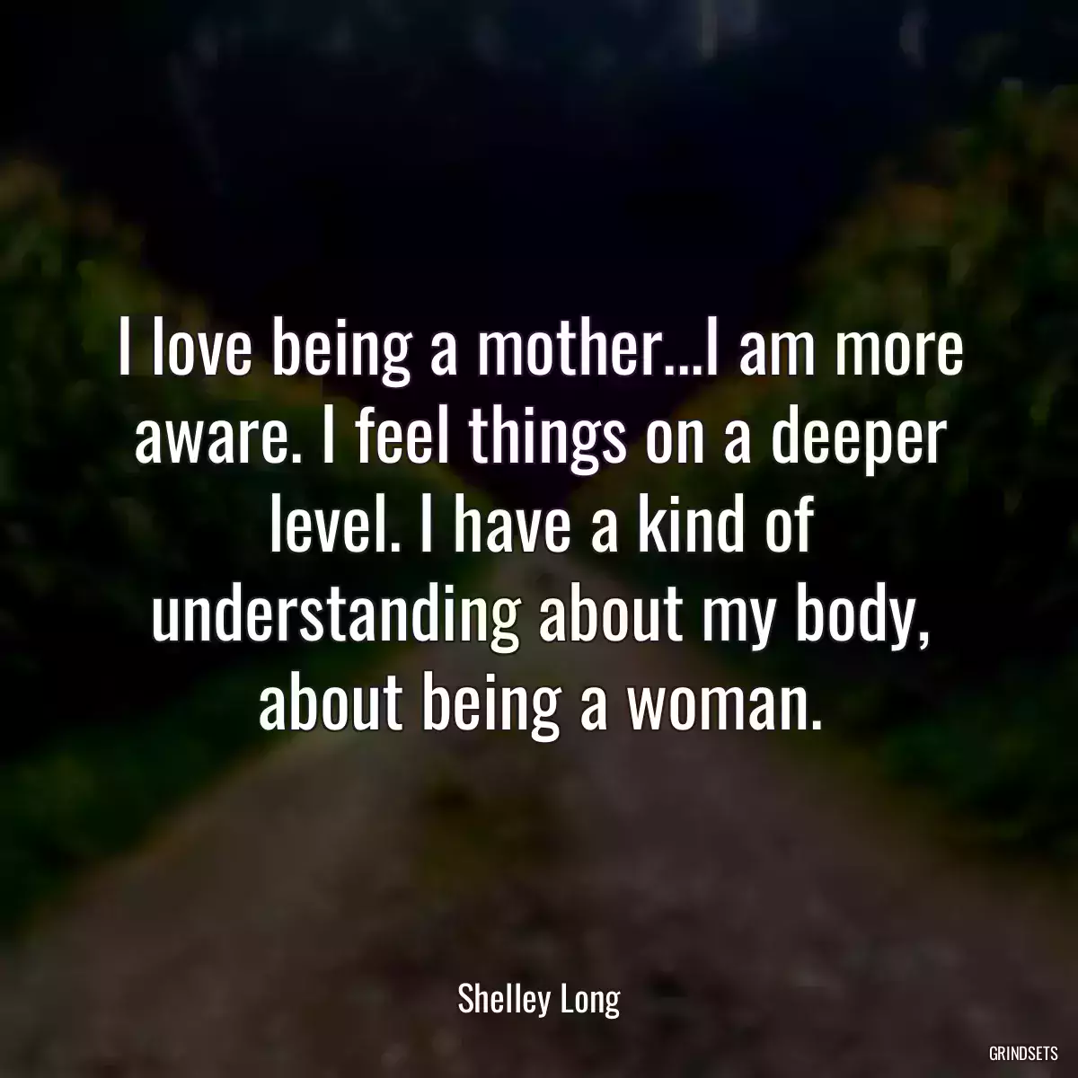 I love being a mother...I am more aware. I feel things on a deeper level. I have a kind of understanding about my body, about being a woman.