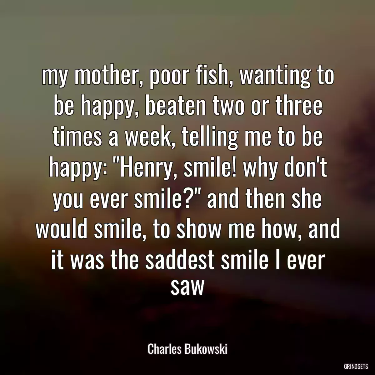 my mother, poor fish, wanting to be happy, beaten two or three times a week, telling me to be happy: \