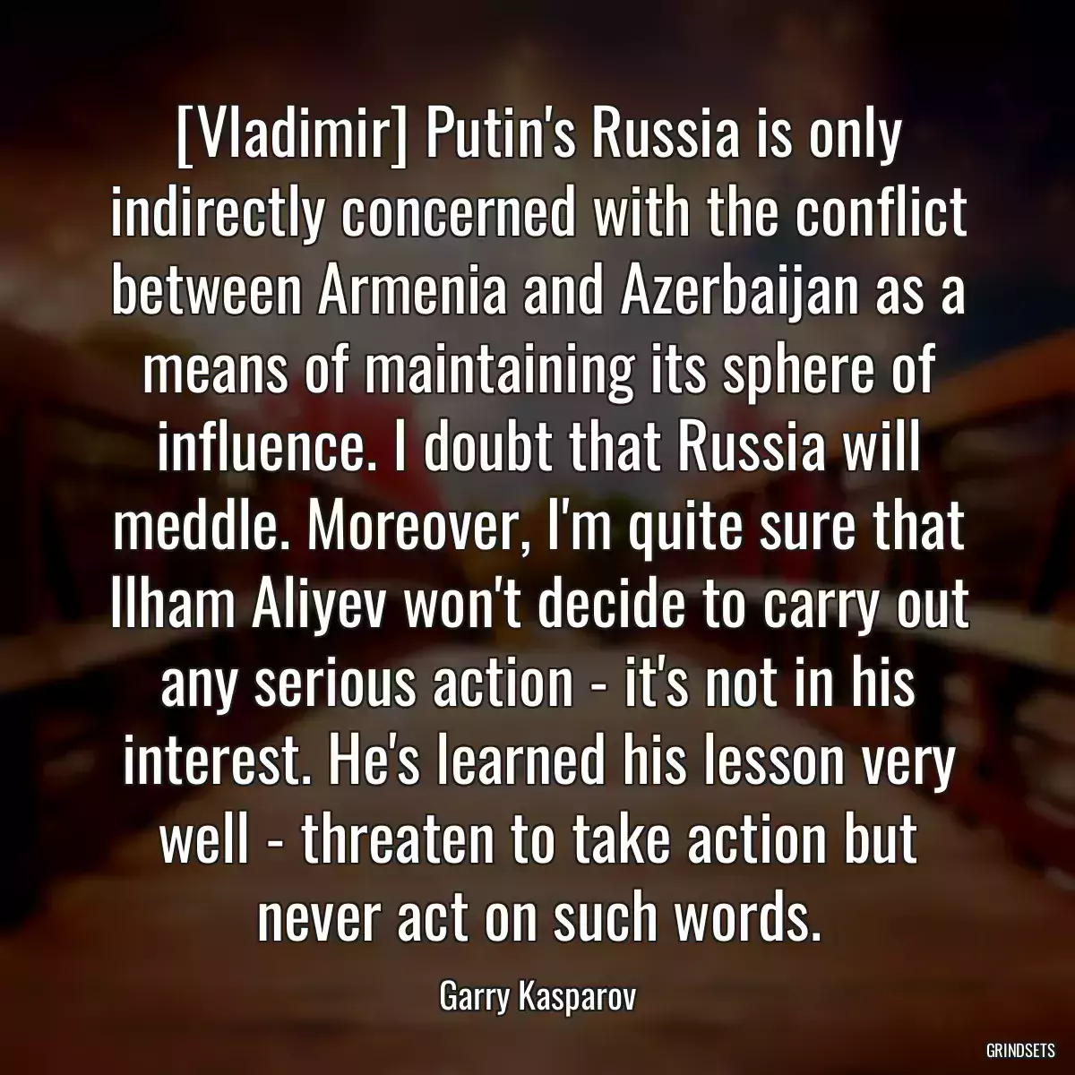 [Vladimir] Putin\'s Russia is only indirectly concerned with the conflict between Armenia and Azerbaijan as a means of maintaining its sphere of influence. I doubt that Russia will meddle. Moreover, I\'m quite sure that Ilham Aliyev won\'t decide to carry out any serious action - it\'s not in his interest. He\'s learned his lesson very well - threaten to take action but never act on such words.