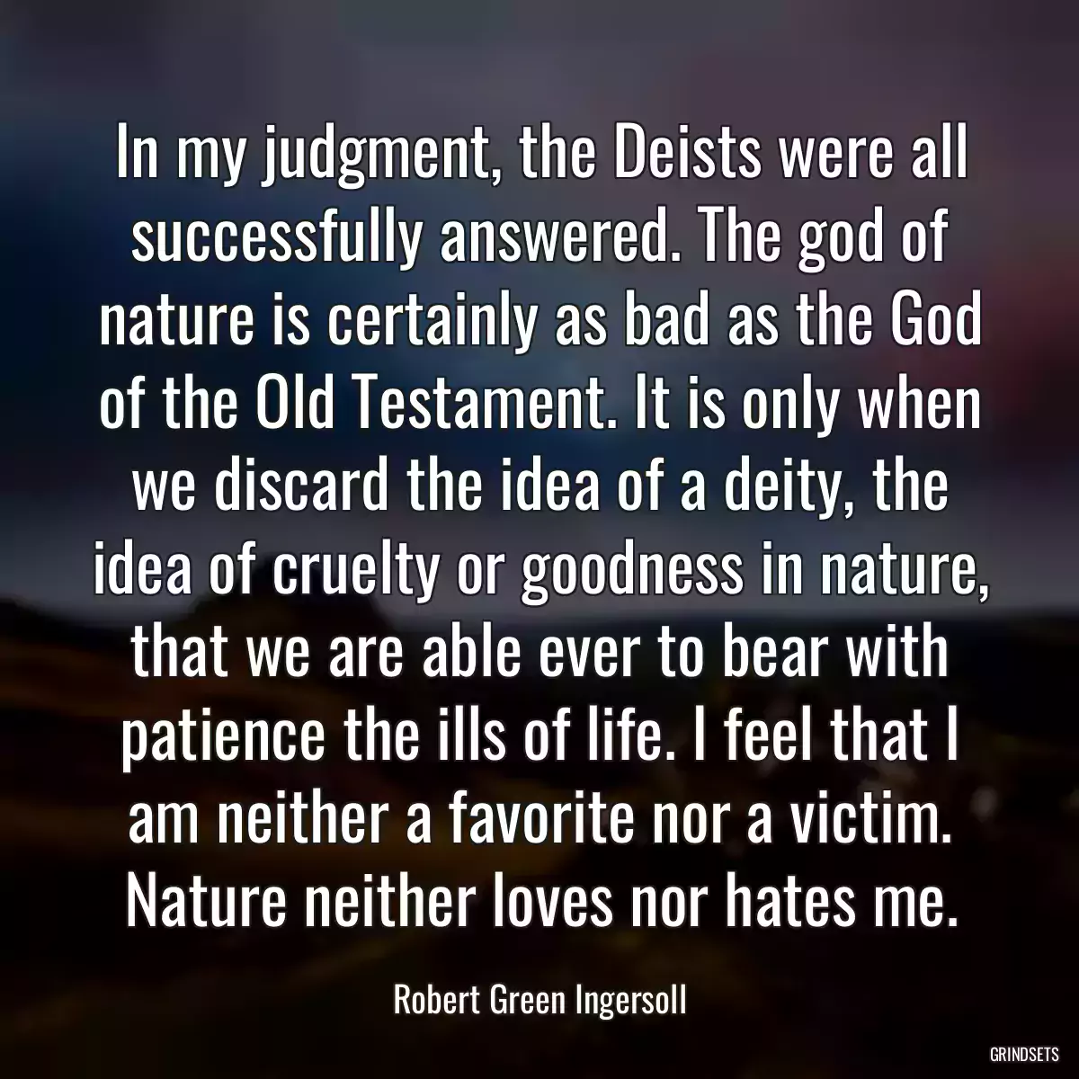 In my judgment, the Deists were all successfully answered. The god of nature is certainly as bad as the God of the Old Testament. It is only when we discard the idea of a deity, the idea of cruelty or goodness in nature, that we are able ever to bear with patience the ills of life. I feel that I am neither a favorite nor a victim. Nature neither loves nor hates me.