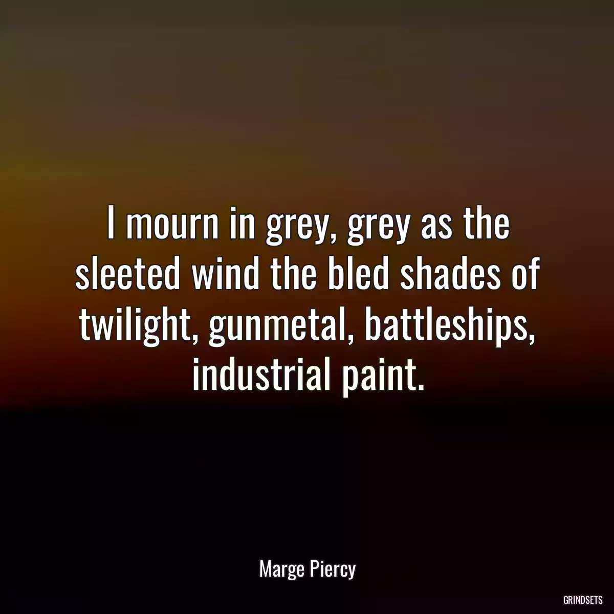 I mourn in grey, grey as the sleeted wind the bled shades of twilight, gunmetal, battleships, industrial paint.