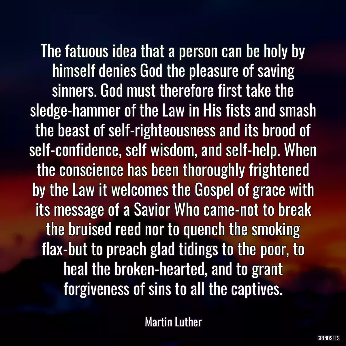 The fatuous idea that a person can be holy by himself denies God the pleasure of saving sinners. God must therefore first take the sledge-hammer of the Law in His fists and smash the beast of self-righteousness and its brood of self-confidence, self wisdom, and self-help. When the conscience has been thoroughly frightened by the Law it welcomes the Gospel of grace with its message of a Savior Who came-not to break the bruised reed nor to quench the smoking flax-but to preach glad tidings to the poor, to heal the broken-hearted, and to grant forgiveness of sins to all the captives.