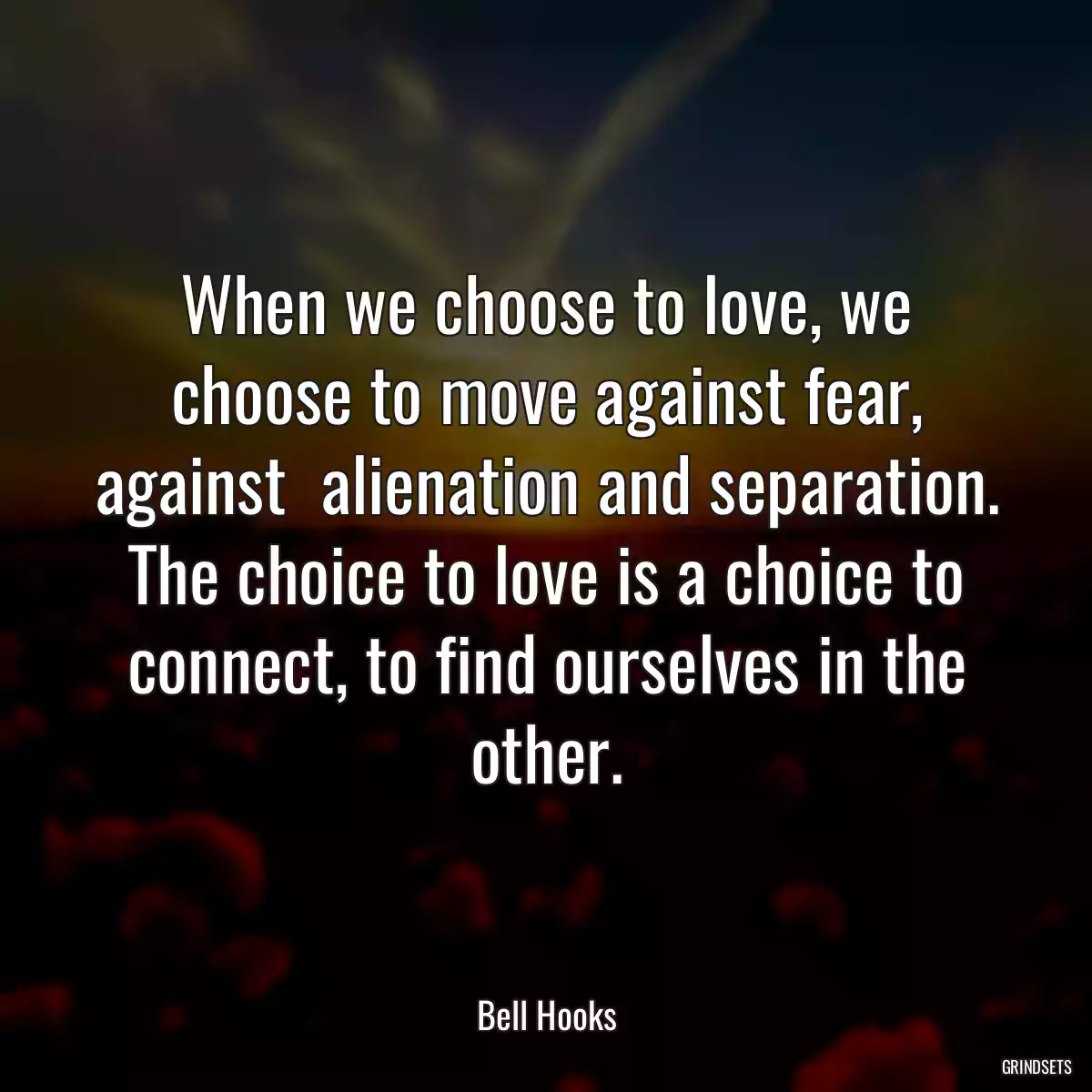 When we choose to love, we choose to move against fear, against  alienation and separation. The choice to love is a choice to connect, to find ourselves in the other.