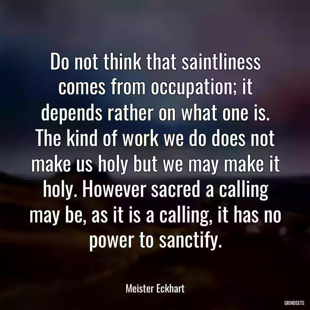 Do not think that saintliness comes from occupation; it depends rather on what one is. The kind of work we do does not make us holy but we may make it holy. However sacred a calling may be, as it is a calling, it has no power to sanctify.