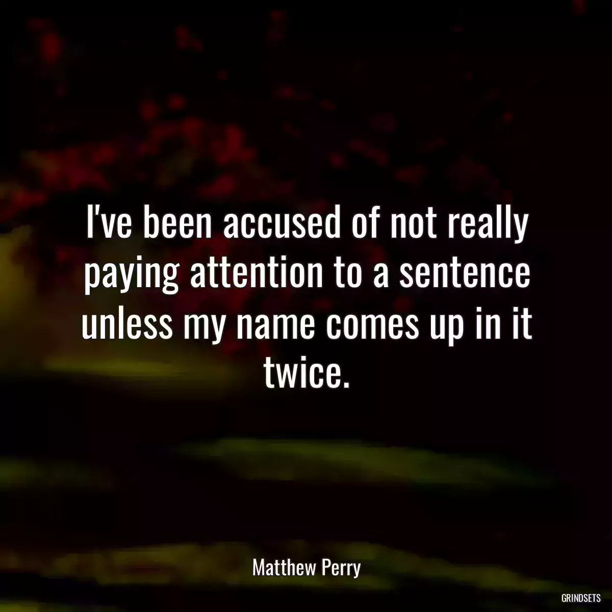 I\'ve been accused of not really paying attention to a sentence unless my name comes up in it twice.