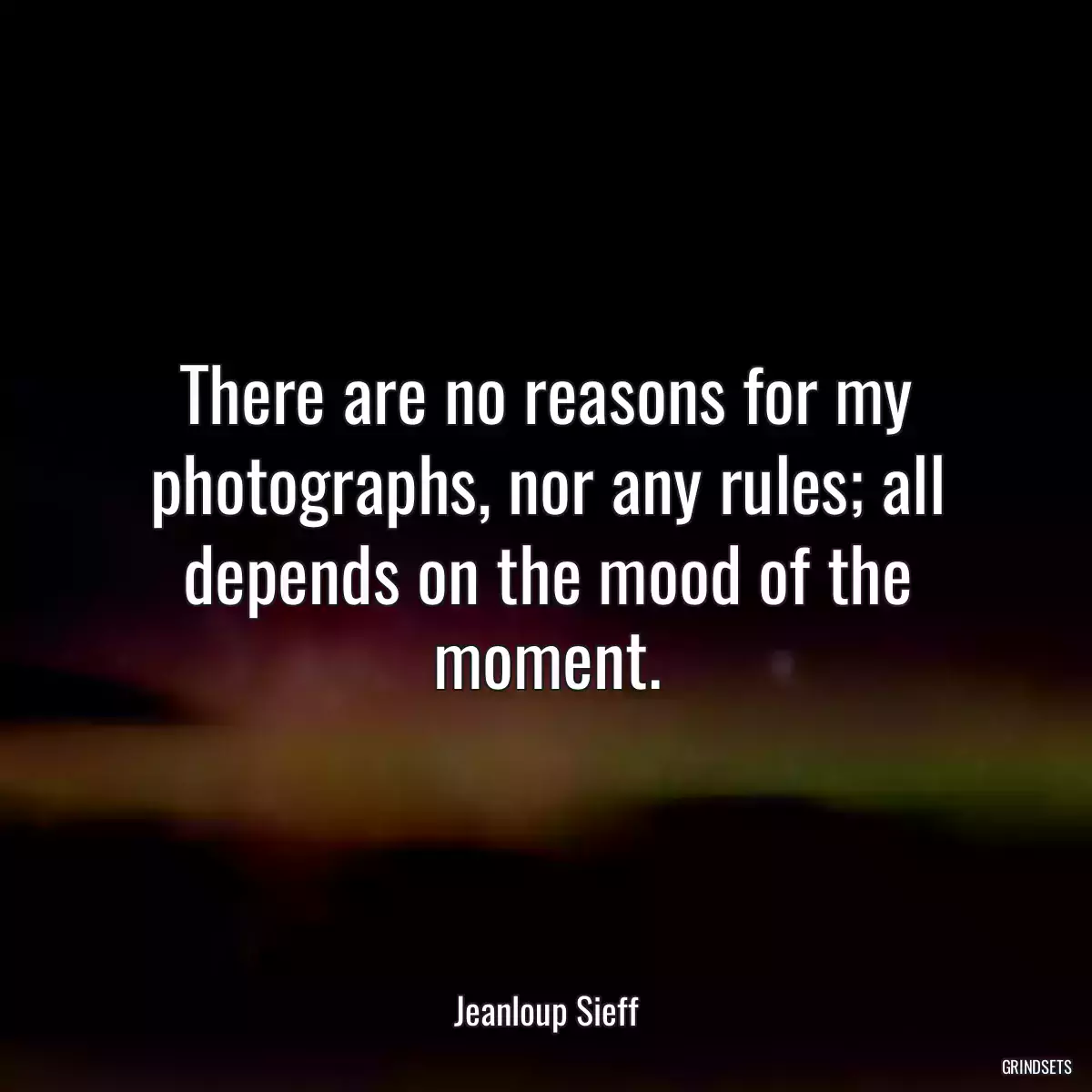 There are no reasons for my photographs, nor any rules; all depends on the mood of the moment.