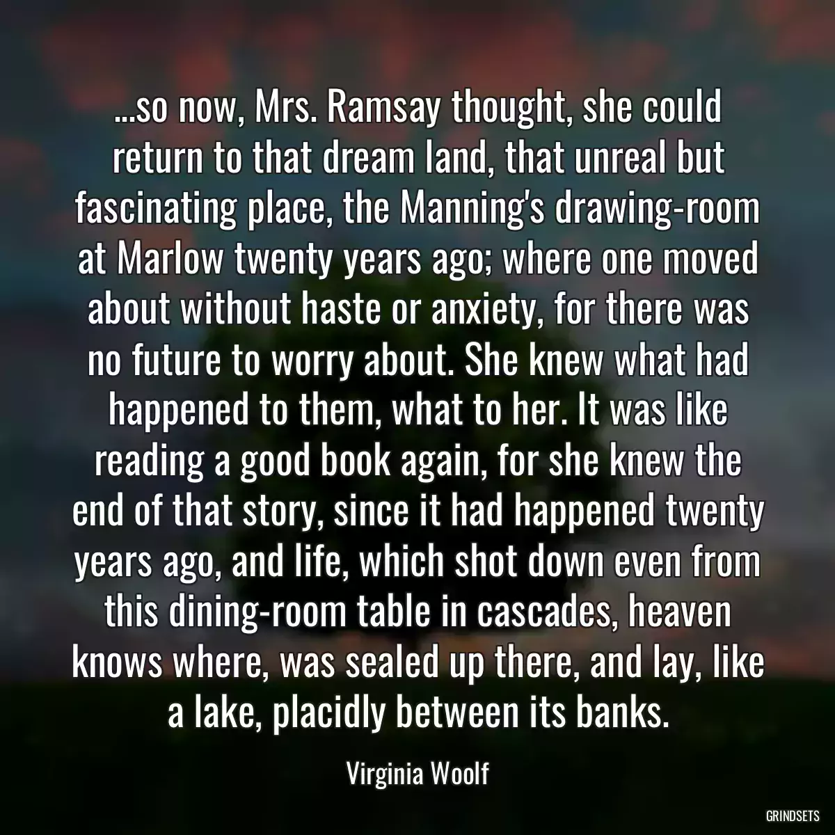 ...so now, Mrs. Ramsay thought, she could return to that dream land, that unreal but fascinating place, the Manning\'s drawing-room at Marlow twenty years ago; where one moved about without haste or anxiety, for there was no future to worry about. She knew what had happened to them, what to her. It was like reading a good book again, for she knew the end of that story, since it had happened twenty years ago, and life, which shot down even from this dining-room table in cascades, heaven knows where, was sealed up there, and lay, like a lake, placidly between its banks.