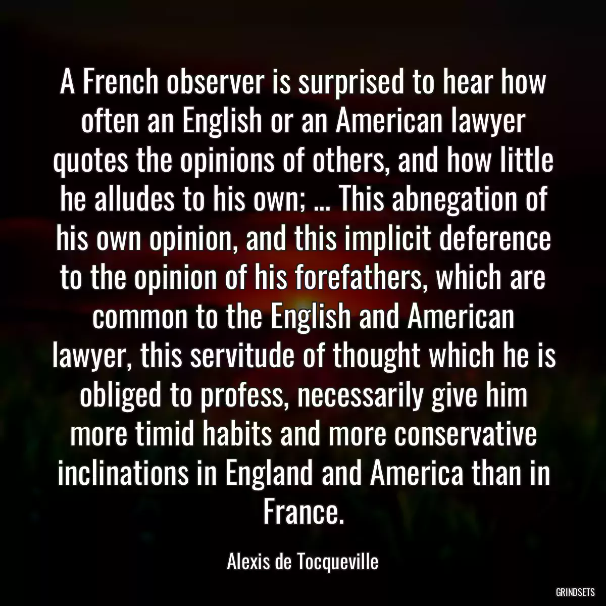 A French observer is surprised to hear how often an English or an American lawyer quotes the opinions of others, and how little he alludes to his own; ... This abnegation of his own opinion, and this implicit deference to the opinion of his forefathers, which are common to the English and American lawyer, this servitude of thought which he is obliged to profess, necessarily give him more timid habits and more conservative inclinations in England and America than in France.