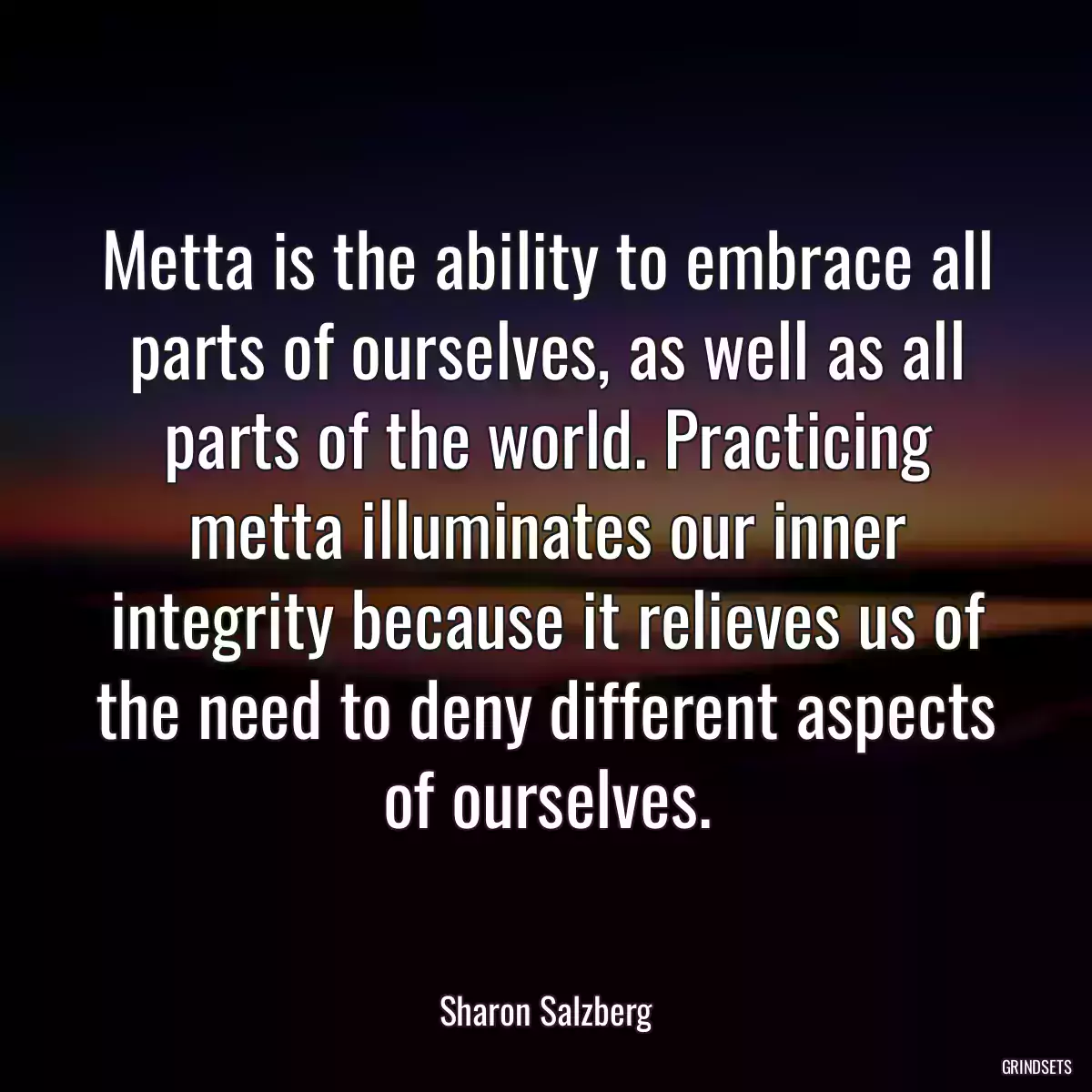 Metta is the ability to embrace all parts of ourselves, as well as all parts of the world. Practicing metta illuminates our inner integrity because it relieves us of the need to deny different aspects of ourselves.