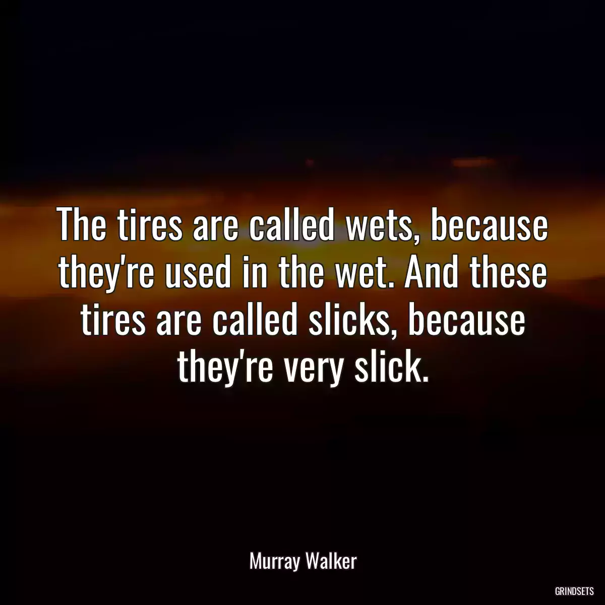 The tires are called wets, because they\'re used in the wet. And these tires are called slicks, because they\'re very slick.