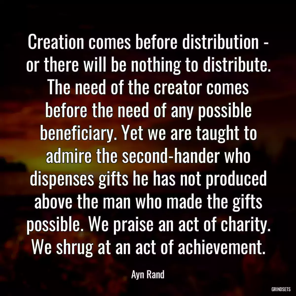 Creation comes before distribution - or there will be nothing to distribute. The need of the creator comes before the need of any possible beneficiary. Yet we are taught to admire the second-hander who dispenses gifts he has not produced above the man who made the gifts possible. We praise an act of charity. We shrug at an act of achievement.