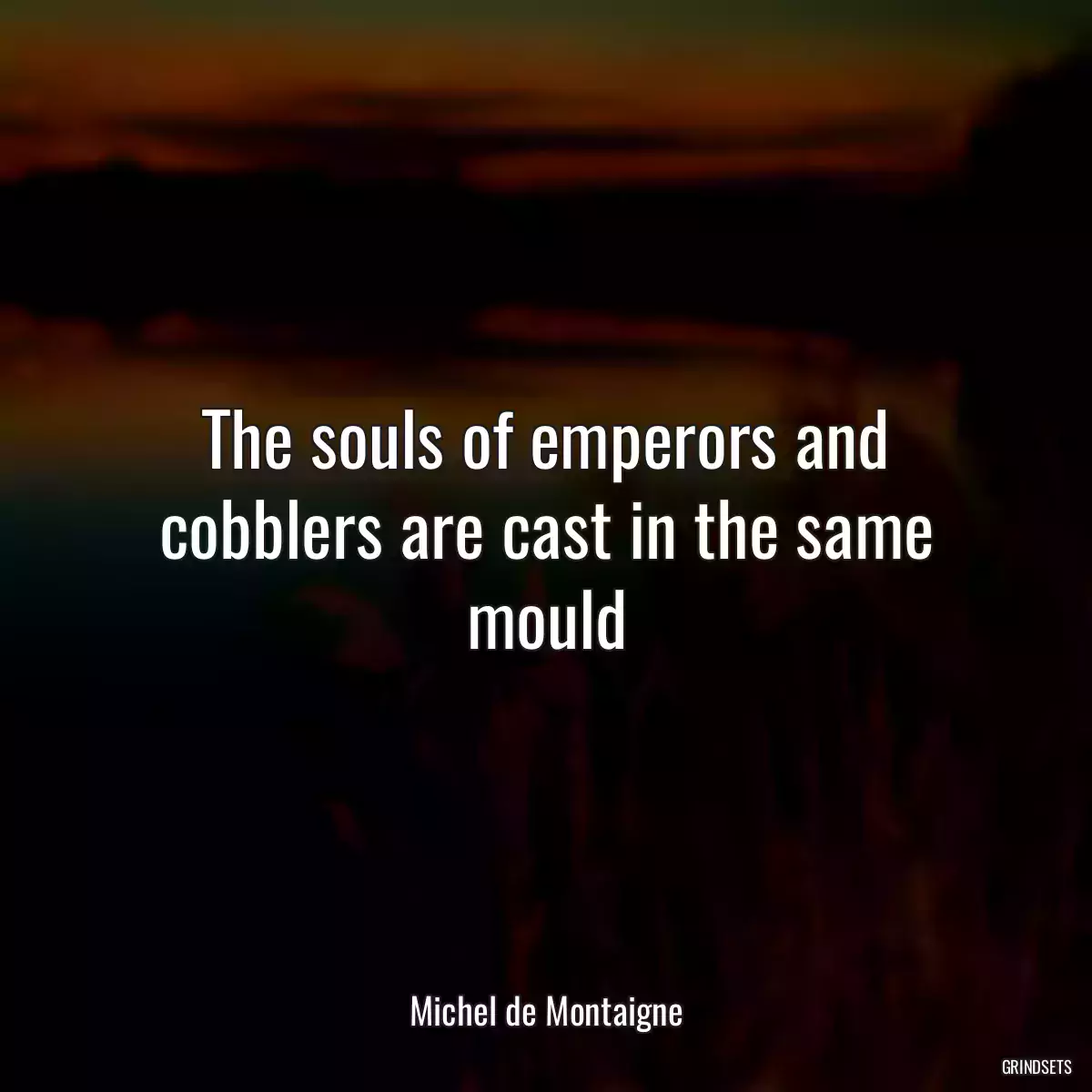 The souls of emperors and cobblers are cast in the same mould