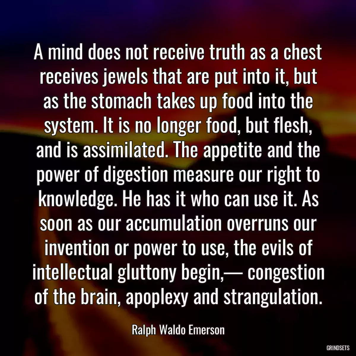 A mind does not receive truth as a chest receives jewels that are put into it, but as the stomach takes up food into the system. It is no longer food, but flesh, and is assimilated. The appetite and the power of digestion measure our right to knowledge. He has it who can use it. As soon as our accumulation overruns our invention or power to use, the evils of intellectual gluttony begin,— congestion of the brain, apoplexy and strangulation.