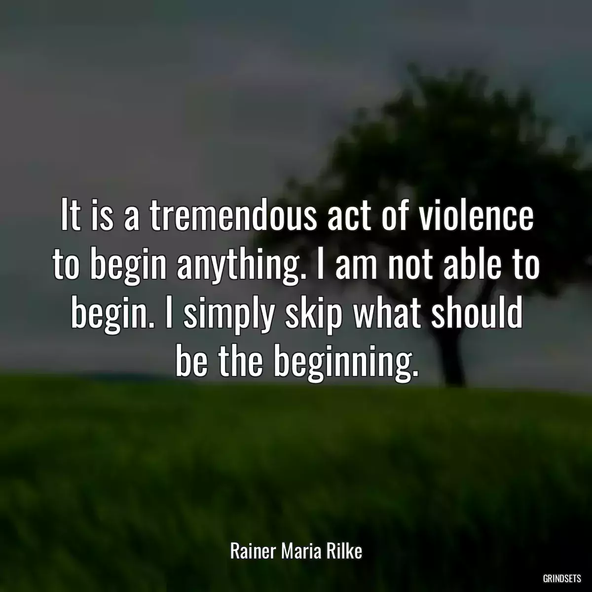 It is a tremendous act of violence to begin anything. I am not able to begin. I simply skip what should be the beginning.