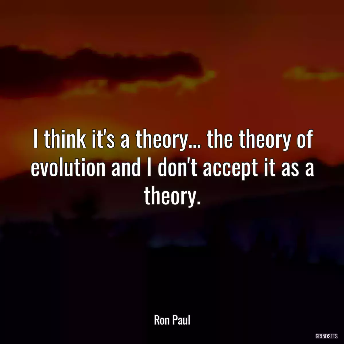 I think it\'s a theory... the theory of evolution and I don\'t accept it as a theory.
