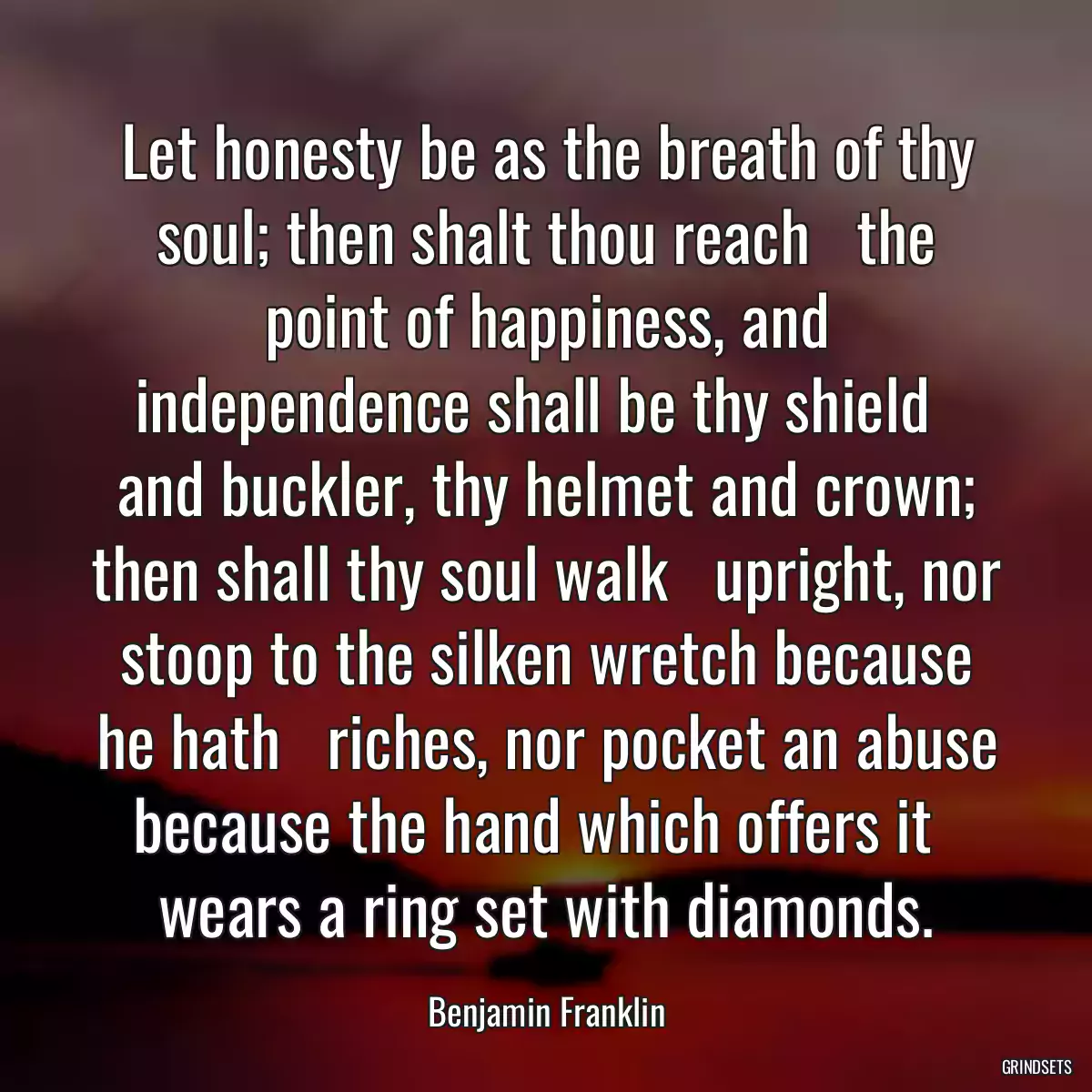 Let honesty be as the breath of thy soul; then shalt thou reach   the point of happiness, and independence shall be thy shield   and buckler, thy helmet and crown; then shall thy soul walk   upright, nor stoop to the silken wretch because he hath   riches, nor pocket an abuse because the hand which offers it   wears a ring set with diamonds.