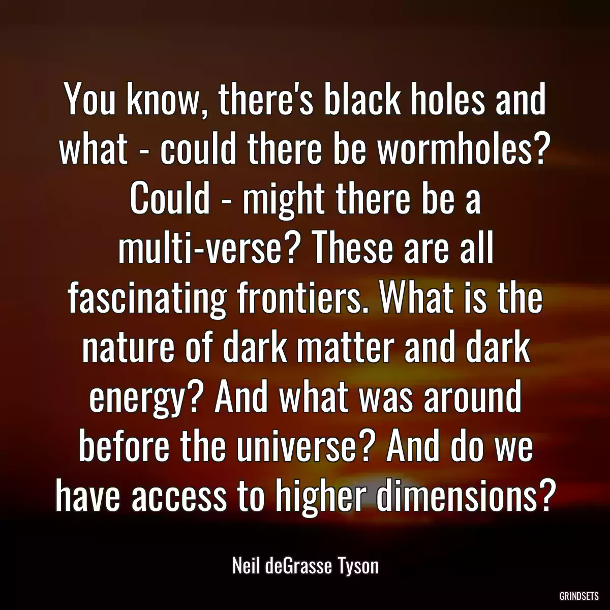 You know, there\'s black holes and what - could there be wormholes? Could - might there be a multi-verse? These are all fascinating frontiers. What is the nature of dark matter and dark energy? And what was around before the universe? And do we have access to higher dimensions?