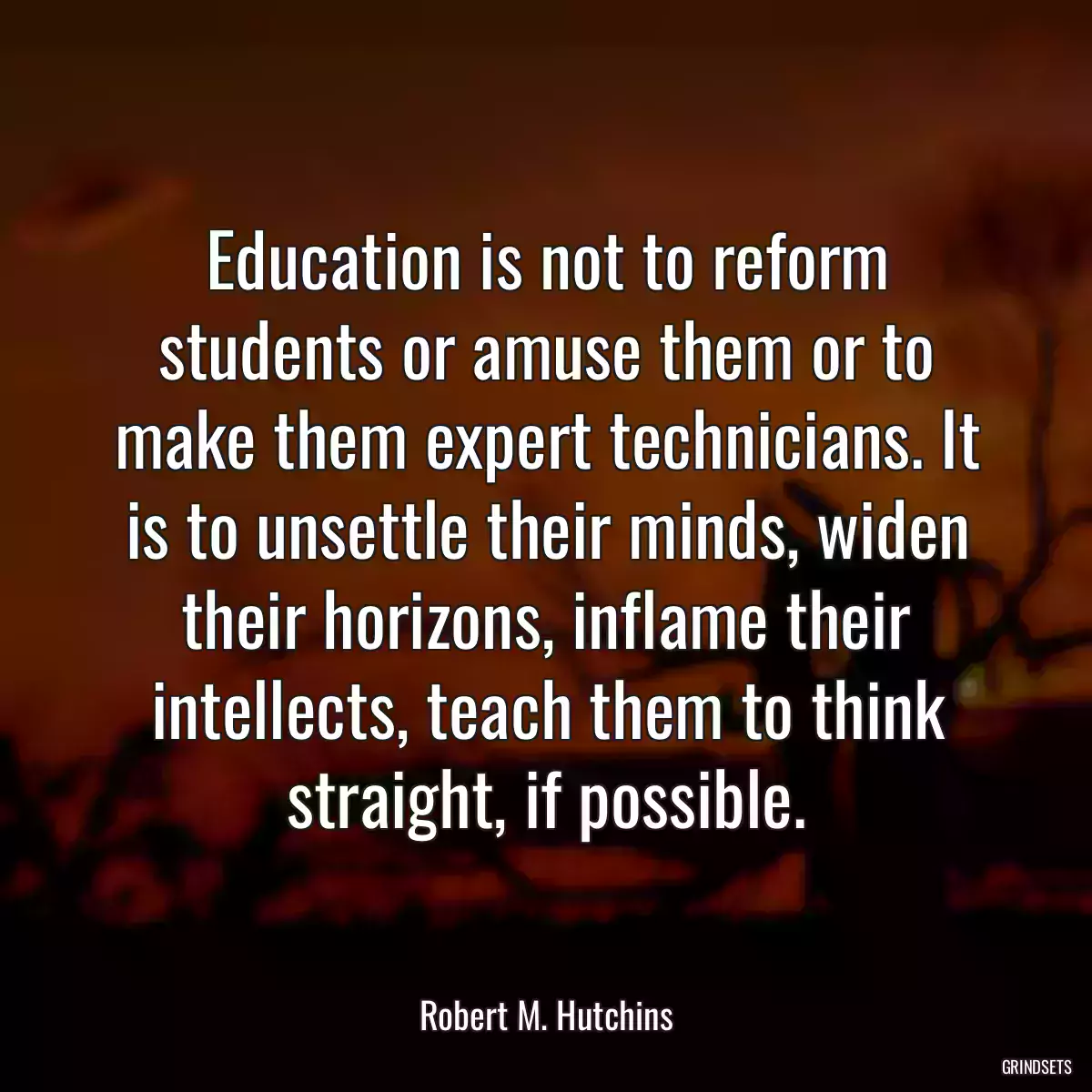 Education is not to reform students or amuse them or to make them expert technicians. It is to unsettle their minds, widen their horizons, inflame their intellects, teach them to think straight, if possible.