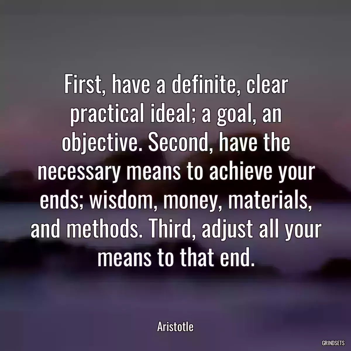 First, have a definite, clear practical ideal; a goal, an objective. Second, have the necessary means to achieve your ends; wisdom, money, materials, and methods. Third, adjust all your means to that end.