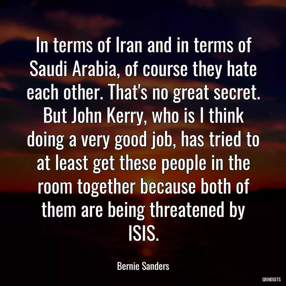 In terms of Iran and in terms of Saudi Arabia, of course they hate each other. That\'s no great secret. But John Kerry, who is I think doing a very good job, has tried to at least get these people in the room together because both of them are being threatened by ISIS.