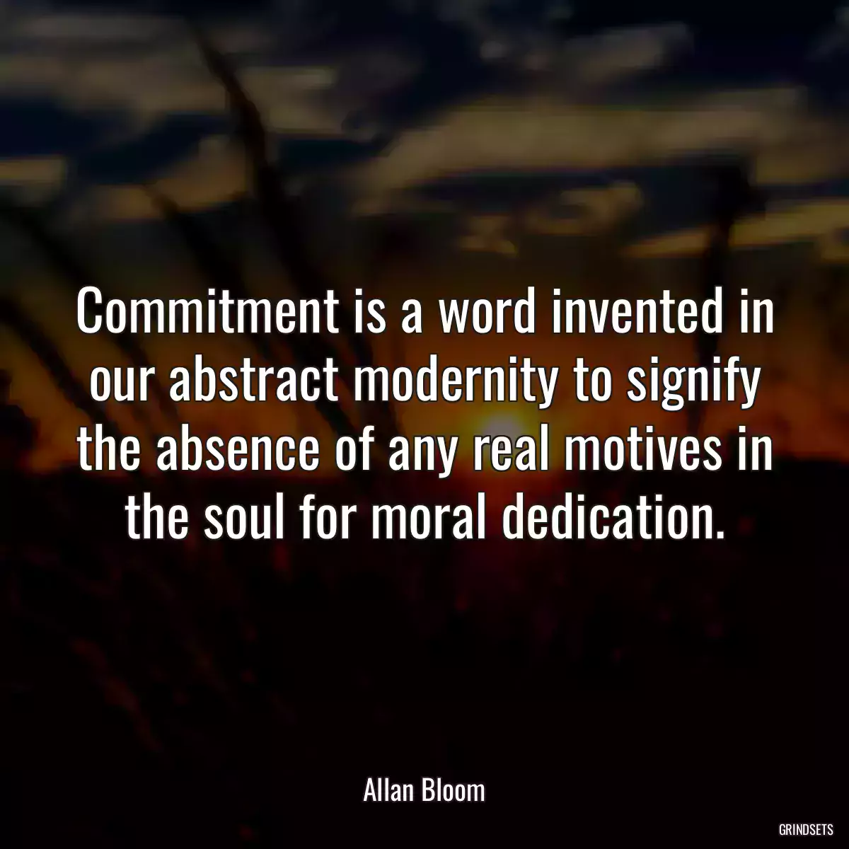 Commitment is a word invented in our abstract modernity to signify the absence of any real motives in the soul for moral dedication.