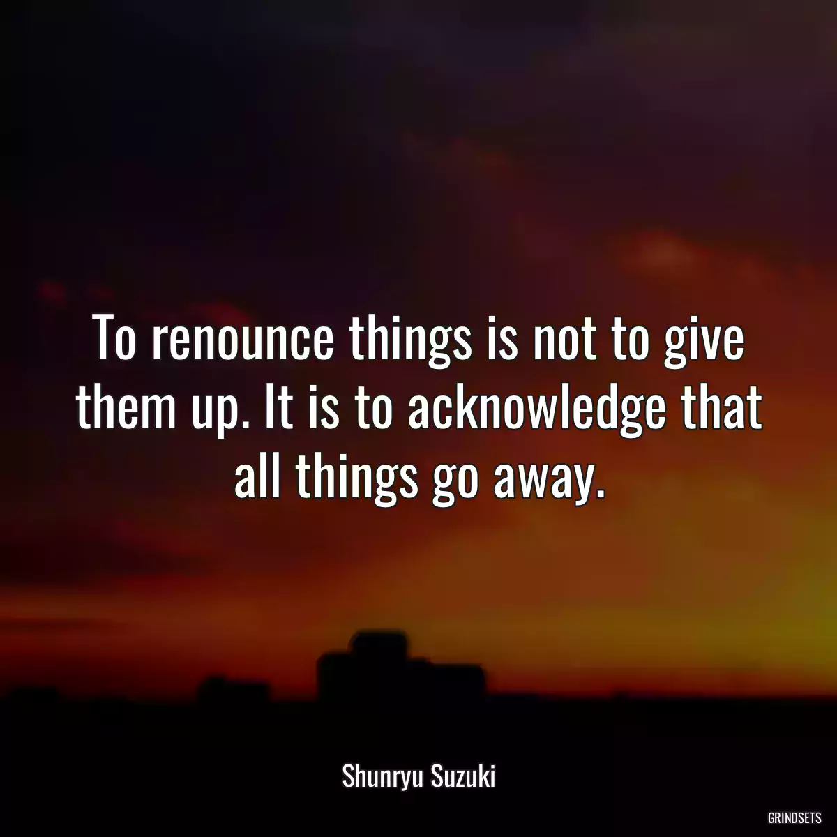 To renounce things is not to give them up. It is to acknowledge that all things go away.