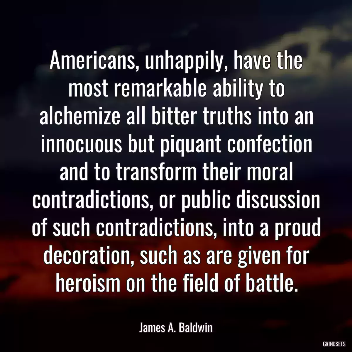 Americans, unhappily, have the most remarkable ability to alchemize all bitter truths into an innocuous but piquant confection and to transform their moral contradictions, or public discussion of such contradictions, into a proud decoration, such as are given for heroism on the field of battle.