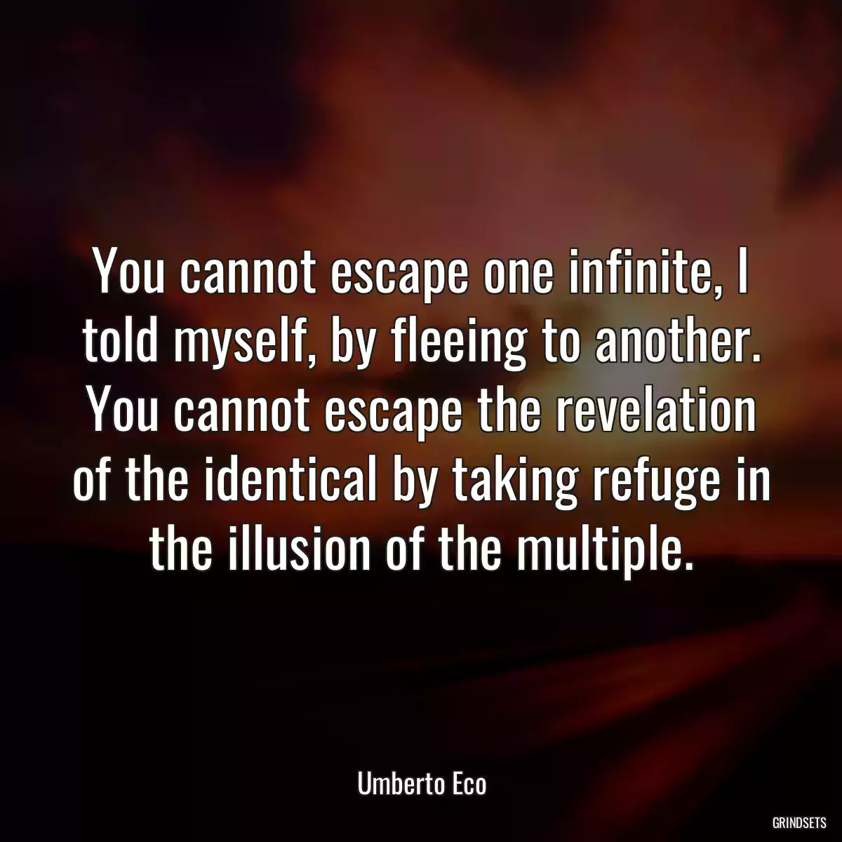 You cannot escape one infinite, I told myself, by fleeing to another. You cannot escape the revelation of the identical by taking refuge in the illusion of the multiple.