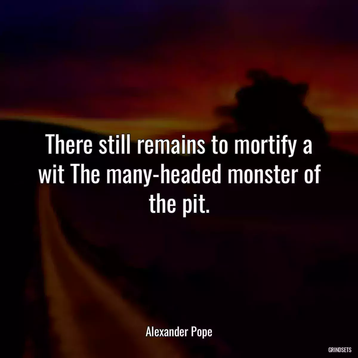 There still remains to mortify a wit The many-headed monster of the pit.