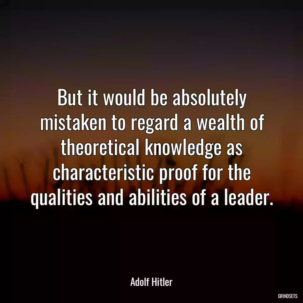 But it would be absolutely mistaken to regard a wealth of theoretical knowledge as characteristic proof for the qualities and abilities of a leader.