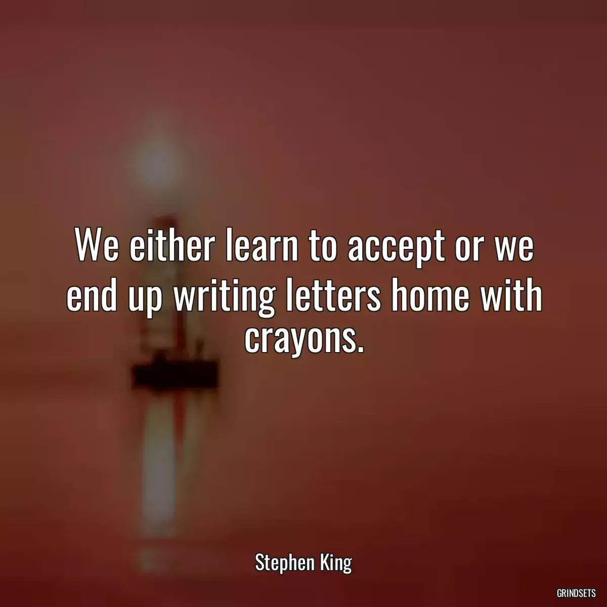 We either learn to accept or we end up writing letters home with crayons.