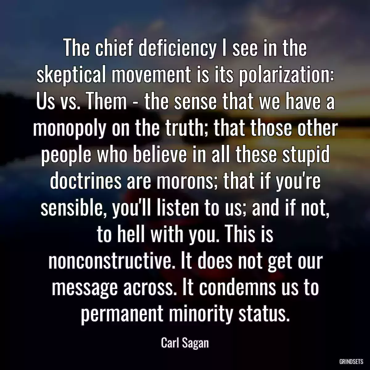 The chief deficiency I see in the skeptical movement is its polarization: Us vs. Them - the sense that we have a monopoly on the truth; that those other people who believe in all these stupid doctrines are morons; that if you\'re sensible, you\'ll listen to us; and if not, to hell with you. This is nonconstructive. It does not get our message across. It condemns us to permanent minority status.