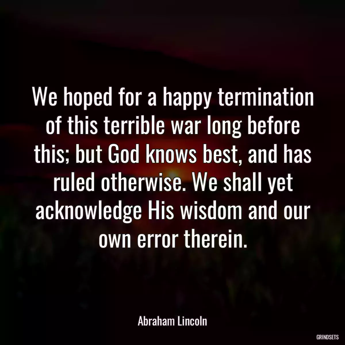 We hoped for a happy termination of this terrible war long before this; but God knows best, and has ruled otherwise. We shall yet acknowledge His wisdom and our own error therein.