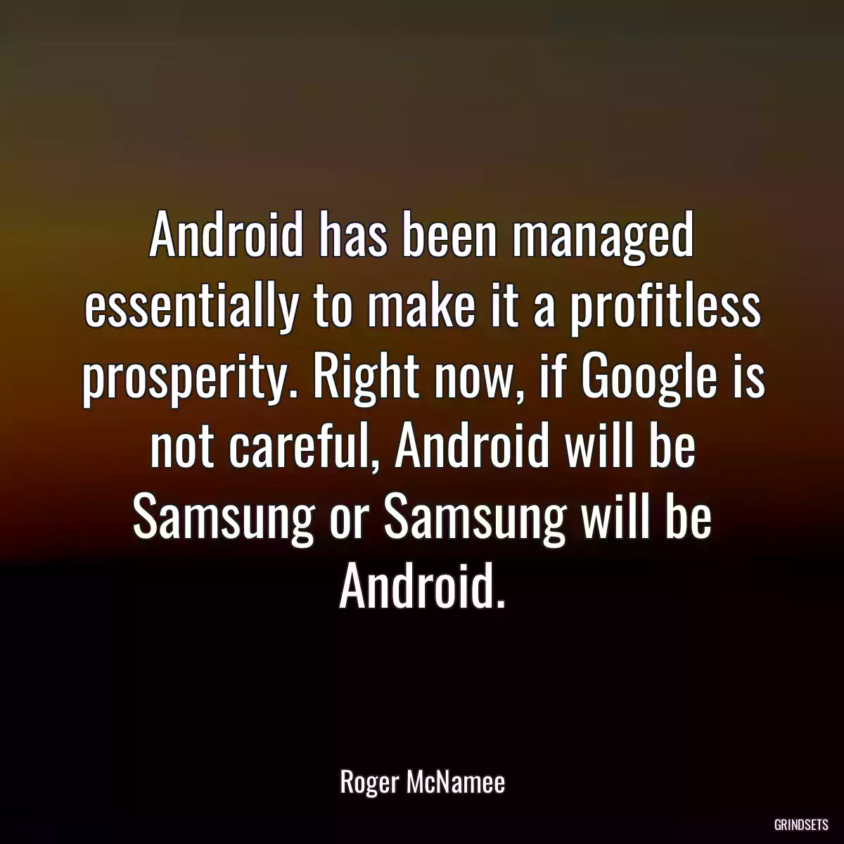 Android has been managed essentially to make it a profitless prosperity. Right now, if Google is not careful, Android will be Samsung or Samsung will be Android.