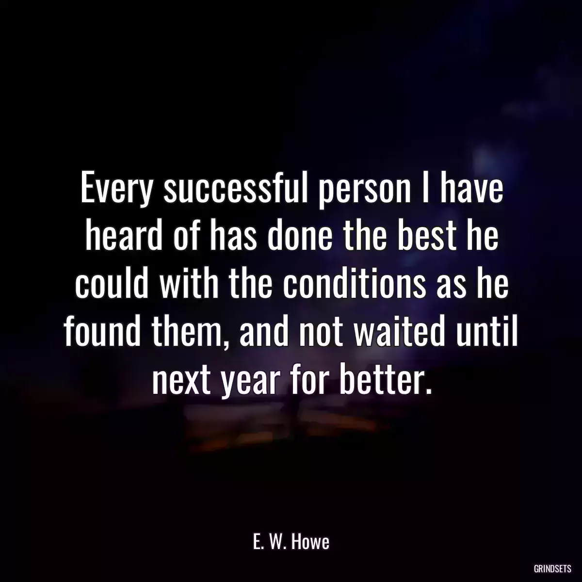 Every successful person I have heard of has done the best he could with the conditions as he found them, and not waited until next year for better.