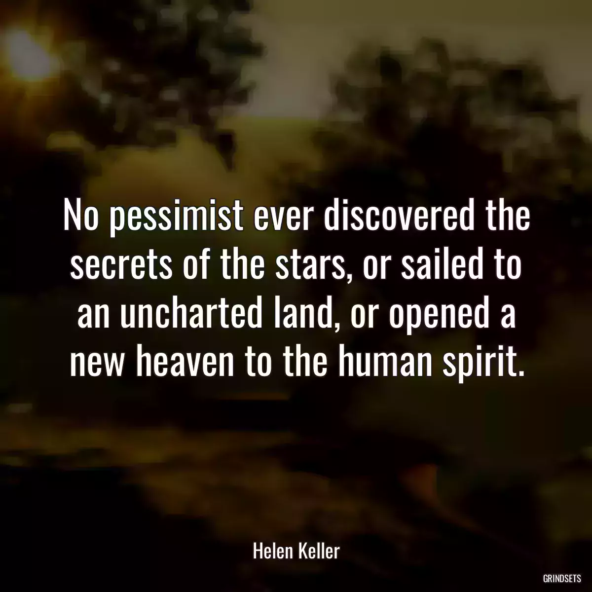 No pessimist ever discovered the secrets of the stars, or sailed to an uncharted land, or opened a new heaven to the human spirit.