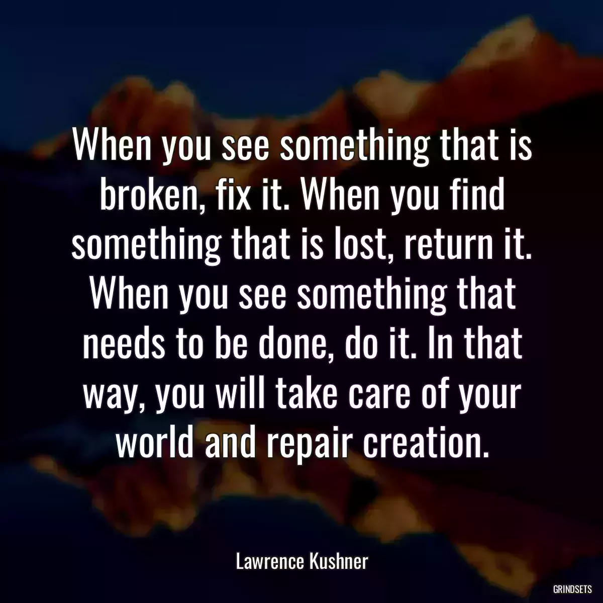 When you see something that is broken, fix it. When you find something that is lost, return it. When you see something that needs to be done, do it. In that way, you will take care of your world and repair creation.